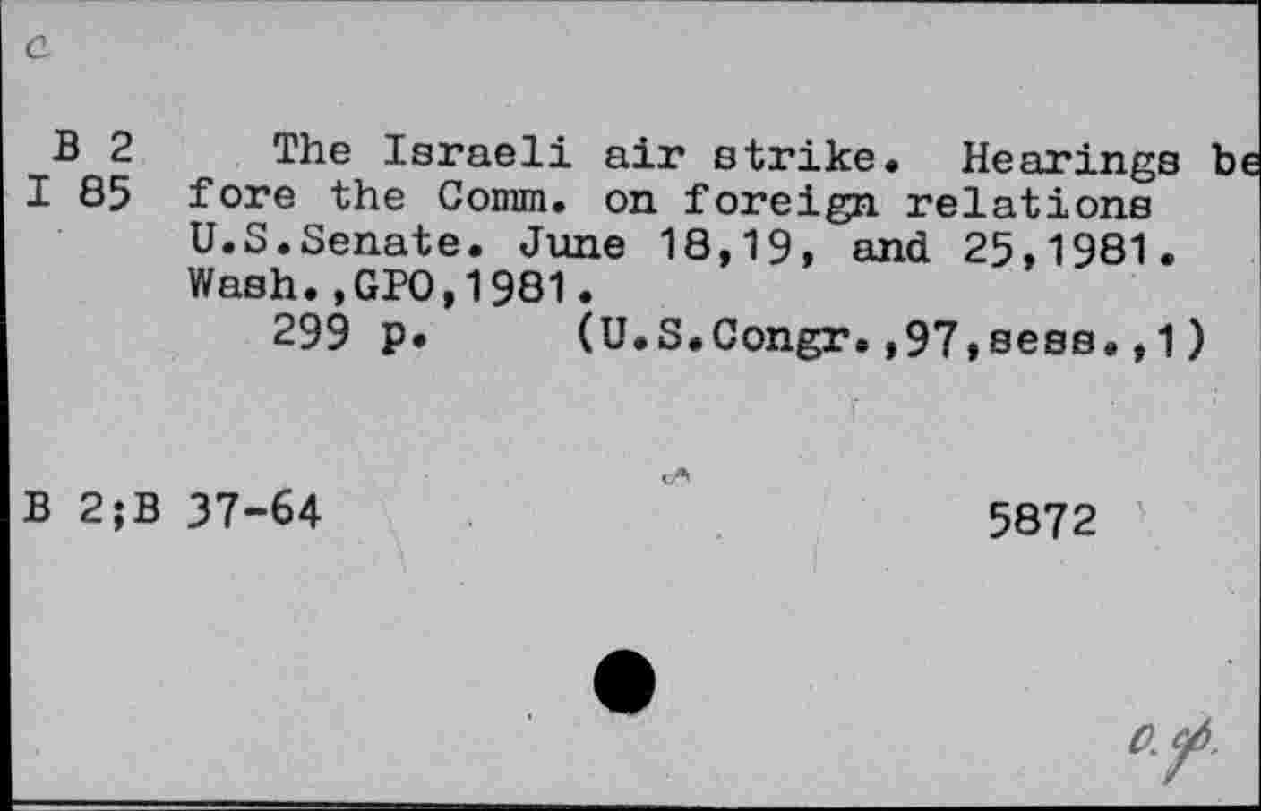 ﻿B 2 The Israeli air strike. Hearings be I 85 fore the Comm, on foreign relations
U.S.Senate. June 18,19, and 25,1981.
Wash.,GPO,1981.
299 p. (U.S.Congr.,97»sess.,1)
B 2;B 37-64	5872